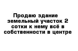 Продаю здание   земельный участок 2 сотки к нему всё в собственности в центре